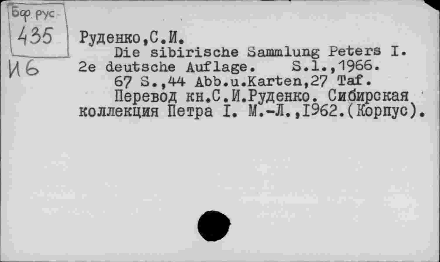 ﻿И£>
Руденко,С.И.
Die sibirische Sammlung Peters I.
2e deutsche Auflage. S.l.,1966.
67 S.,44 Abb.u.Karten,27 Taf.
Перевод KH.C.И.Руденко. Сибирская коллекция Петра I. М.-Л.,1962.(Корпус).